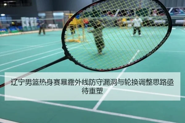 辽宁男篮热身赛暴露外线防守漏洞与轮换调整思路亟待重塑