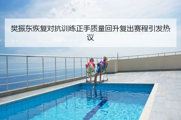 樊振东恢复对抗训练正手质量回升复出赛程引发热议
