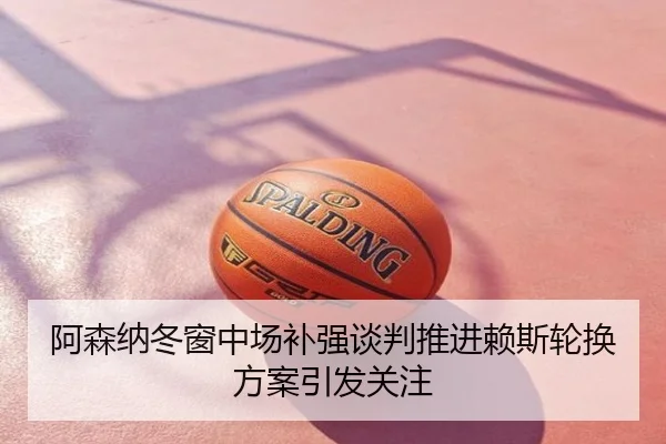 阿森纳冬窗中场补强谈判推进赖斯轮换方案引发关注