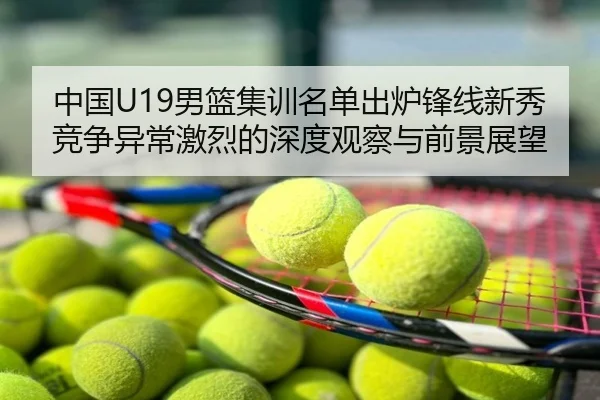 中国U19男篮集训名单出炉锋线新秀竞争异常激烈的深度观察与前景展望