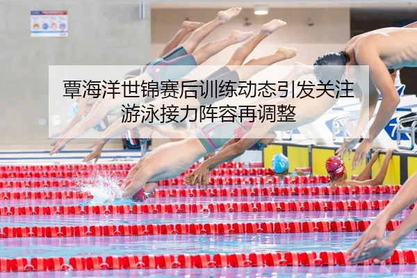 覃海洋世锦赛后训练动态引发关注 游泳接力阵容再调整