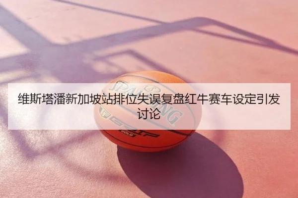 维斯塔潘新加坡站排位失误复盘红牛赛车设定引发讨论