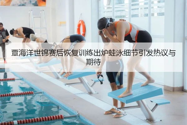 覃海洋世锦赛后恢复训练出炉蛙泳细节引发热议与期待