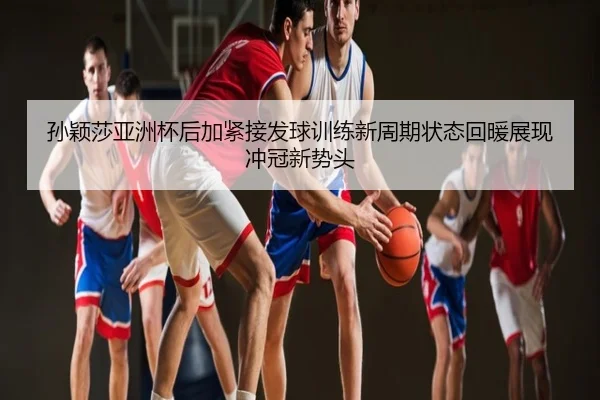 孙颖莎亚洲杯后加紧接发球训练新周期状态回暖展现冲冠新势头