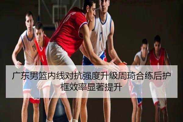 广东男篮内线对抗强度升级周琦合练后护框效率显著提升