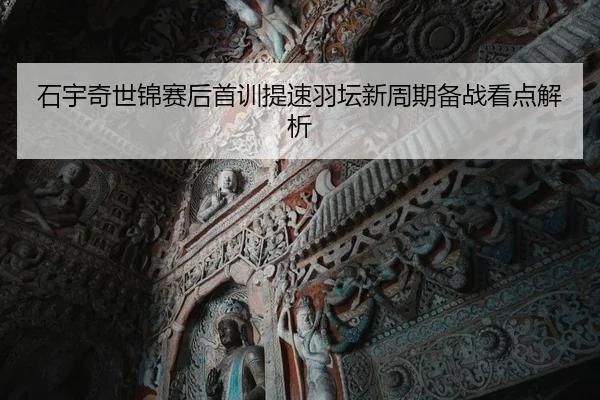 石宇奇世锦赛后首训提速羽坛新周期备战看点解析