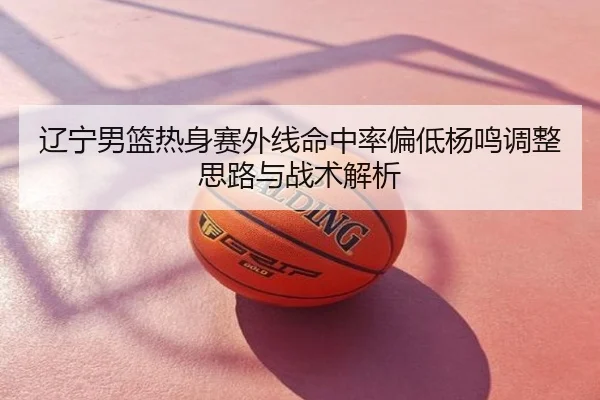 辽宁男篮热身赛外线命中率偏低杨鸣调整思路与战术解析