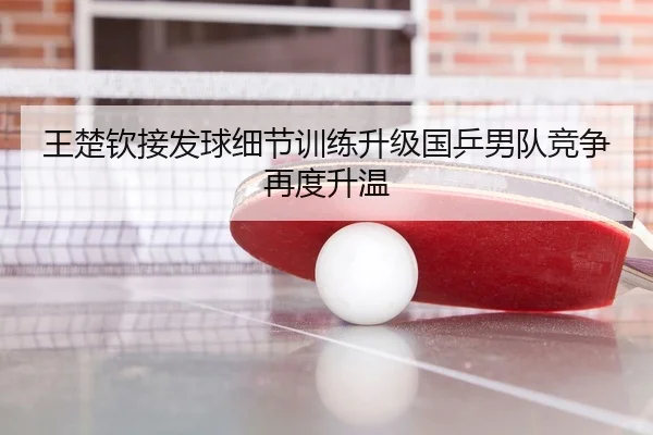 王楚钦接发球细节训练升级国乒男队竞争再度升温