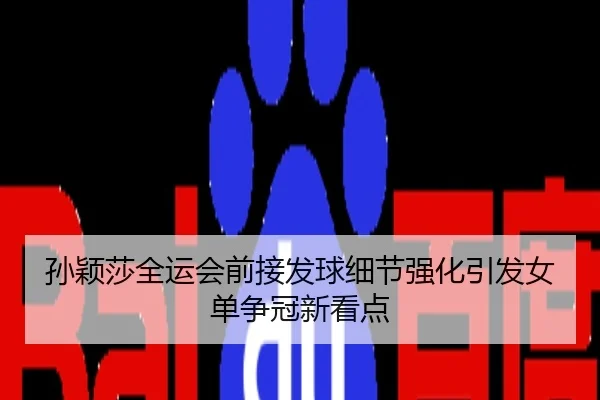 孙颖莎全运会前接发球细节强化引发女单争冠新看点