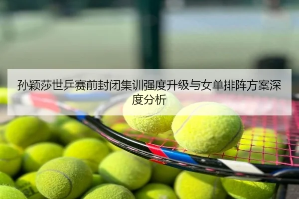 孙颖莎世乒赛前封闭集训强度升级与女单排阵方案深度分析