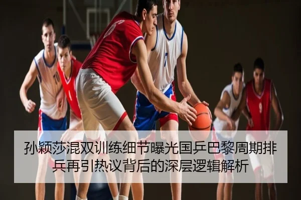 孙颖莎混双训练细节曝光国乒巴黎周期排兵再引热议背后的深层逻辑解析